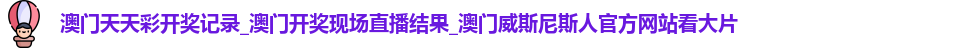 澳门天天彩开奖记录_澳门开奖现场直播结果_澳门威斯尼斯人官方网站看大片